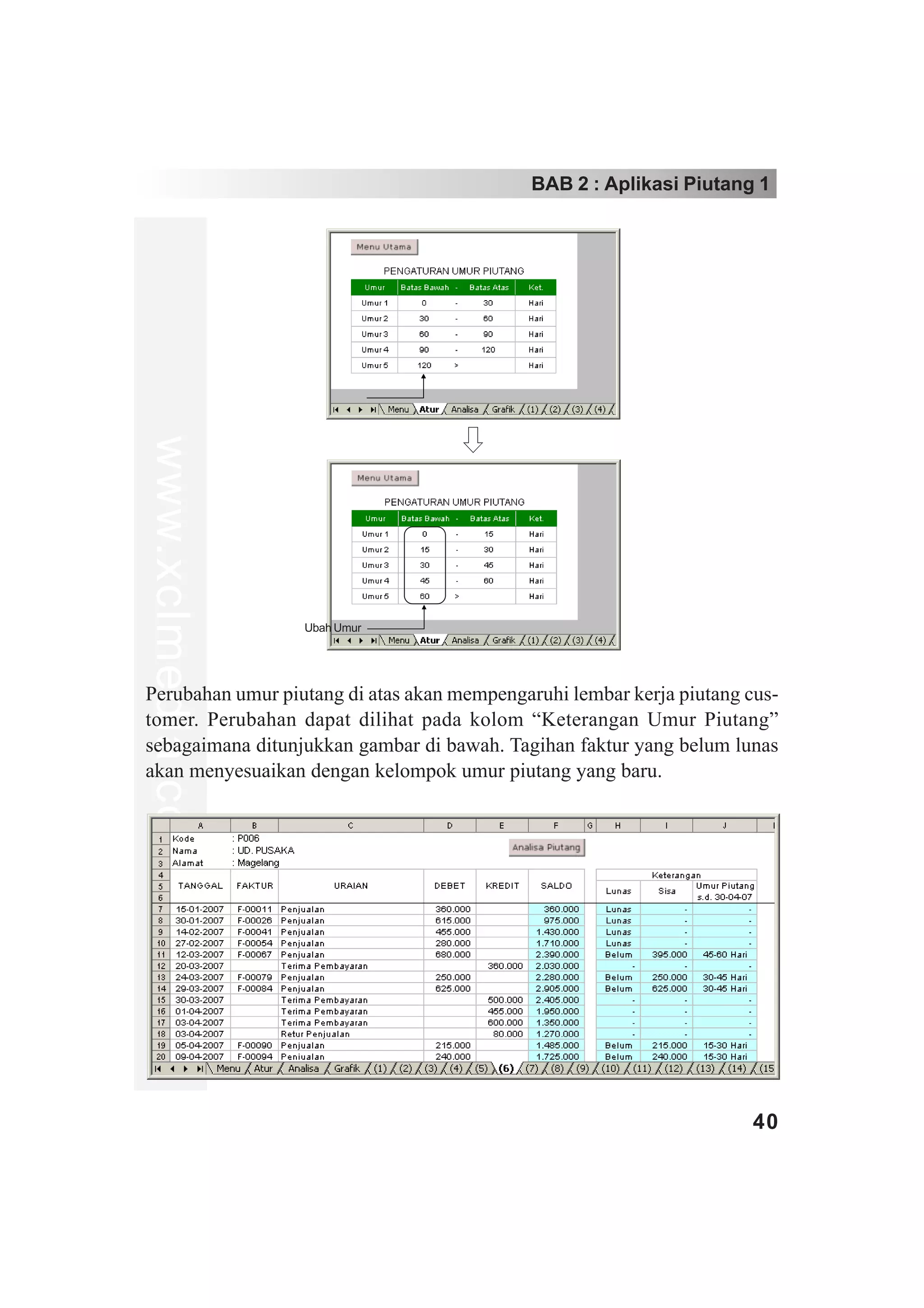 BAB 2 : Aplikasi Piutang 1
www.xclmedia.com




                   Ubah Umur




Perubahan umur piutang di atas akan mempengaruhi lembar kerja piutang cus-
tomer. Perubahan dapat dilihat pada kolom “Keterangan Umur Piutang”
sebagaimana ditunjukkan gambar di bawah. Tagihan faktur yang belum lunas
akan menyesuaikan dengan kelompok umur piutang yang baru.




                                                                       40
 