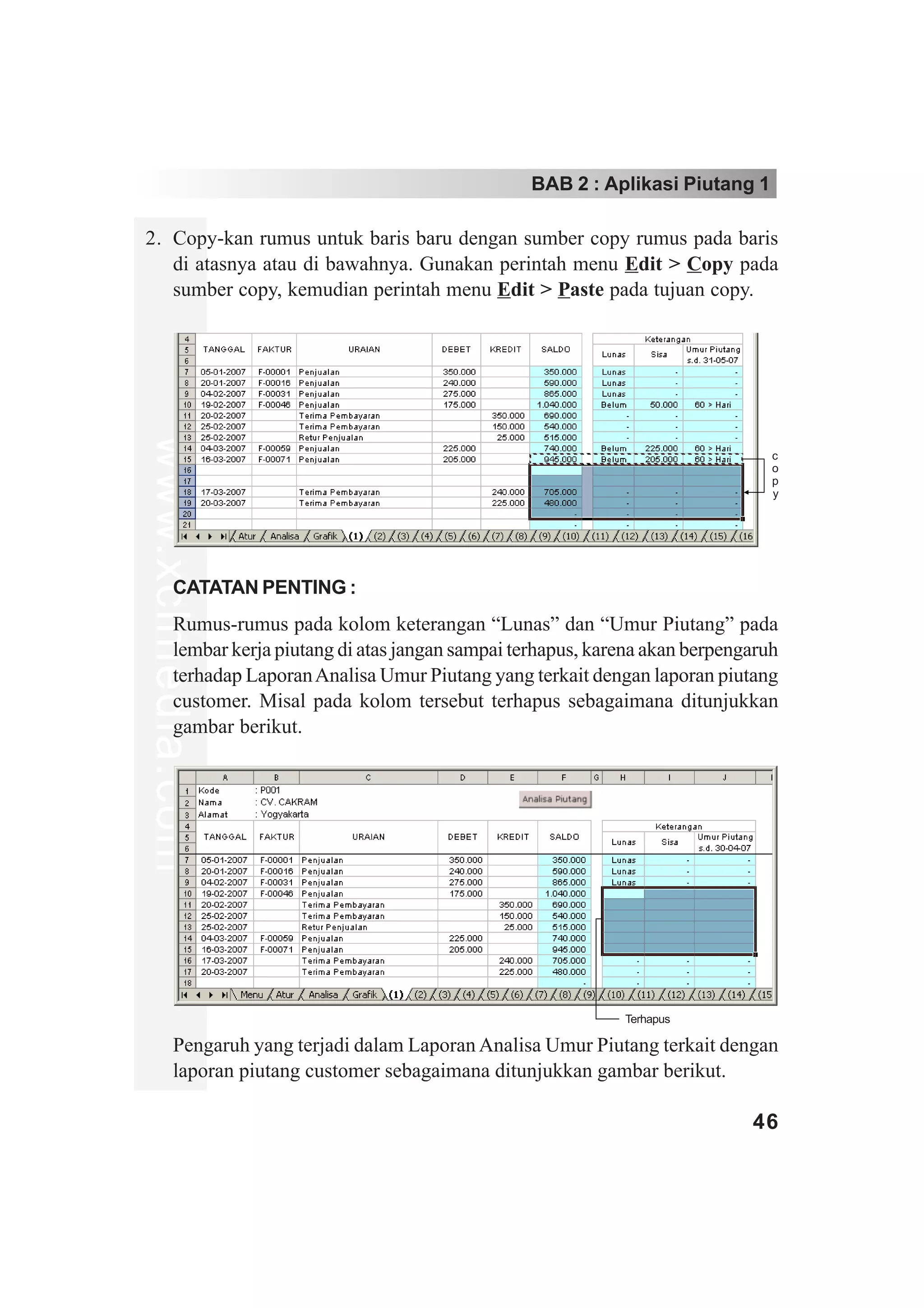 BAB 2 : Aplikasi Piutang 1

2. Copy-kan rumus untuk baris baru dengan sumber copy rumus pada baris
   di atasnya atau di bawahnya. Gunakan perintah menu Edit > Copy pada
   sumber copy, kemudian perintah menu Edit > Paste pada tujuan copy.
www.xclmedia.com




                                                                                    c
                                                                                    o
                                                                                    p
                                                                                    y




         CATATAN PENTING :
         Rumus-rumus pada kolom keterangan “Lunas” dan “Umur Piutang” pada
         lembar kerja piutang di atas jangan sampai terhapus, karena akan berpengaruh
         terhadap Laporan Analisa Umur Piutang yang terkait dengan laporan piutang
         customer. Misal pada kolom tersebut terhapus sebagaimana ditunjukkan
         gambar berikut.




                                                                 Terhapus

         Pengaruh yang terjadi dalam Laporan Analisa Umur Piutang terkait dengan
         laporan piutang customer sebagaimana ditunjukkan gambar berikut.

                                                                                 46
 
