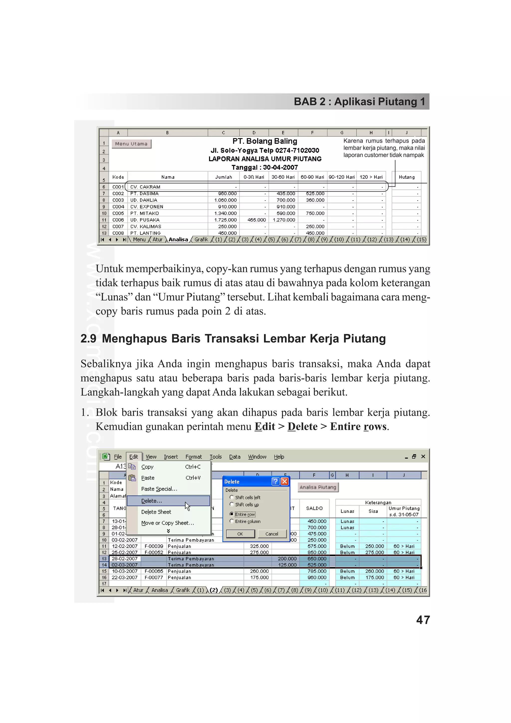 BAB 2 : Aplikasi Piutang 1


                                                              Karena rumus terhapus pada
                                                              lembar kerja piutang, maka nilai
                                                              laporan customer tidak nampak
www.xclmedia.com




         Untuk memperbaikinya, copy-kan rumus yang terhapus dengan rumus yang
         tidak terhapus baik rumus di atas atau di bawahnya pada kolom keterangan
         “Lunas” dan “Umur Piutang” tersebut. Lihat kembali bagaimana cara meng-
         copy baris rumus pada poin 2 di atas.

2.9 Menghapus Baris Transaksi Lembar Kerja Piutang

Sebaliknya jika Anda ingin menghapus baris transaksi, maka Anda dapat
menghapus satu atau beberapa baris pada baris-baris lembar kerja piutang.
Langkah-langkah yang dapat Anda lakukan sebagai berikut.
1. Blok baris transaksi yang akan dihapus pada baris lembar kerja piutang.
   Kemudian gunakan perintah menu Edit > Delete > Entire rows.




                                                                                          47
 