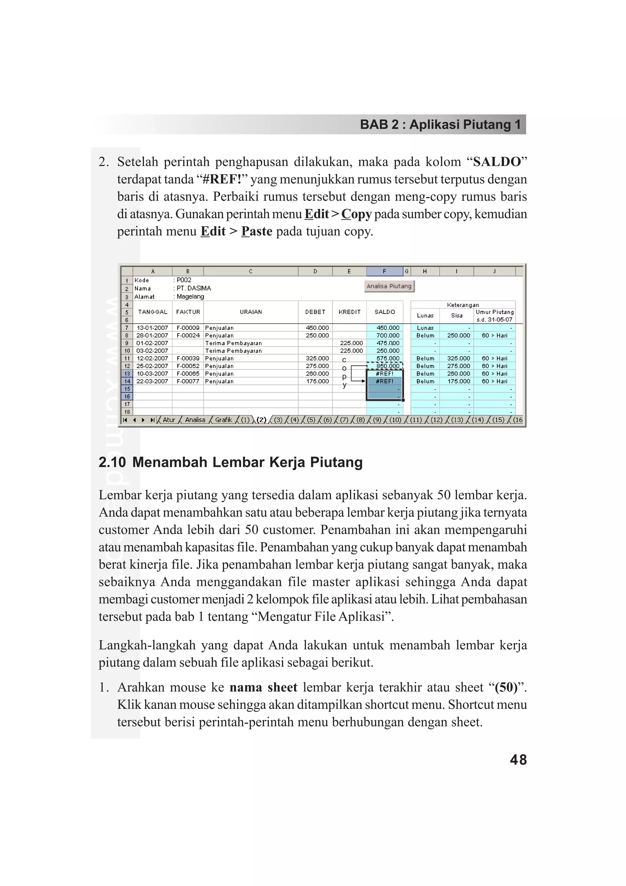 BAB 2 : Aplikasi Piutang 1

2. Setelah perintah penghapusan dilakukan, maka pada kolom “SALDO”
   terdapat tanda “#REF!” yang menunjukkan rumus tersebut terputus dengan
   baris di atasnya. Perbaiki rumus tersebut dengan meng-copy rumus baris
   di atasnya. Gunakan perintah menu Edit > Copy pada sumber copy, kemudian
   perintah menu Edit > Paste pada tujuan copy.
www.xclmedia.com




                                            c
                                            o
                                            p
                                            y




2.10 Menambah Lembar Kerja Piutang

Lembar kerja piutang yang tersedia dalam aplikasi sebanyak 50 lembar kerja.
Anda dapat menambahkan satu atau beberapa lembar kerja piutang jika ternyata
customer Anda lebih dari 50 customer. Penambahan ini akan mempengaruhi
atau menambah kapasitas file. Penambahan yang cukup banyak dapat menambah
berat kinerja file. Jika penambahan lembar kerja piutang sangat banyak, maka
sebaiknya Anda menggandakan file master aplikasi sehingga Anda dapat
membagi customer menjadi 2 kelompok file aplikasi atau lebih. Lihat pembahasan
tersebut pada bab 1 tentang “Mengatur File Aplikasi”.

Langkah-langkah yang dapat Anda lakukan untuk menambah lembar kerja
piutang dalam sebuah file aplikasi sebagai berikut.
1. Arahkan mouse ke nama sheet lembar kerja terakhir atau sheet “(50)”.
   Klik kanan mouse sehingga akan ditampilkan shortcut menu. Shortcut menu
   tersebut berisi perintah-perintah menu berhubungan dengan sheet.

                                                                          48
 