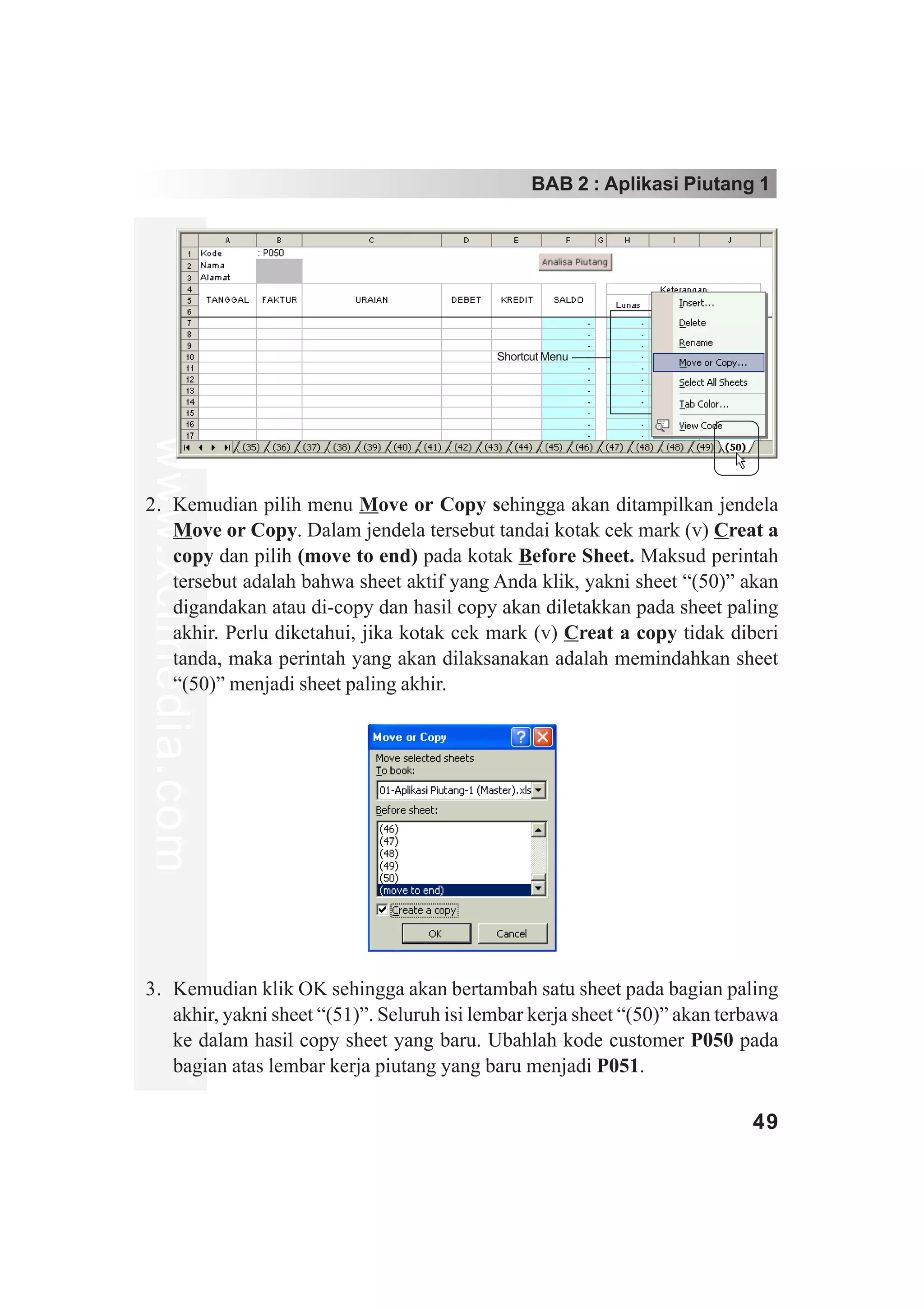 BAB 2 : Aplikasi Piutang 1




                                            Shortcut Menu
www.xclmedia.com




2. Kemudian pilih menu Move or Copy sehingga akan ditampilkan jendela
   Move or Copy. Dalam jendela tersebut tandai kotak cek mark (v) Creat a
   copy dan pilih (move to end) pada kotak Before Sheet. Maksud perintah
   tersebut adalah bahwa sheet aktif yang Anda klik, yakni sheet “(50)” akan
   digandakan atau di-copy dan hasil copy akan diletakkan pada sheet paling
   akhir. Perlu diketahui, jika kotak cek mark (v) Creat a copy tidak diberi
   tanda, maka perintah yang akan dilaksanakan adalah memindahkan sheet
   “(50)” menjadi sheet paling akhir.




3. Kemudian klik OK sehingga akan bertambah satu sheet pada bagian paling
   akhir, yakni sheet “(51)”. Seluruh isi lembar kerja sheet “(50)” akan terbawa
   ke dalam hasil copy sheet yang baru. Ubahlah kode customer P050 pada
   bagian atas lembar kerja piutang yang baru menjadi P051.

                                                                            49
 