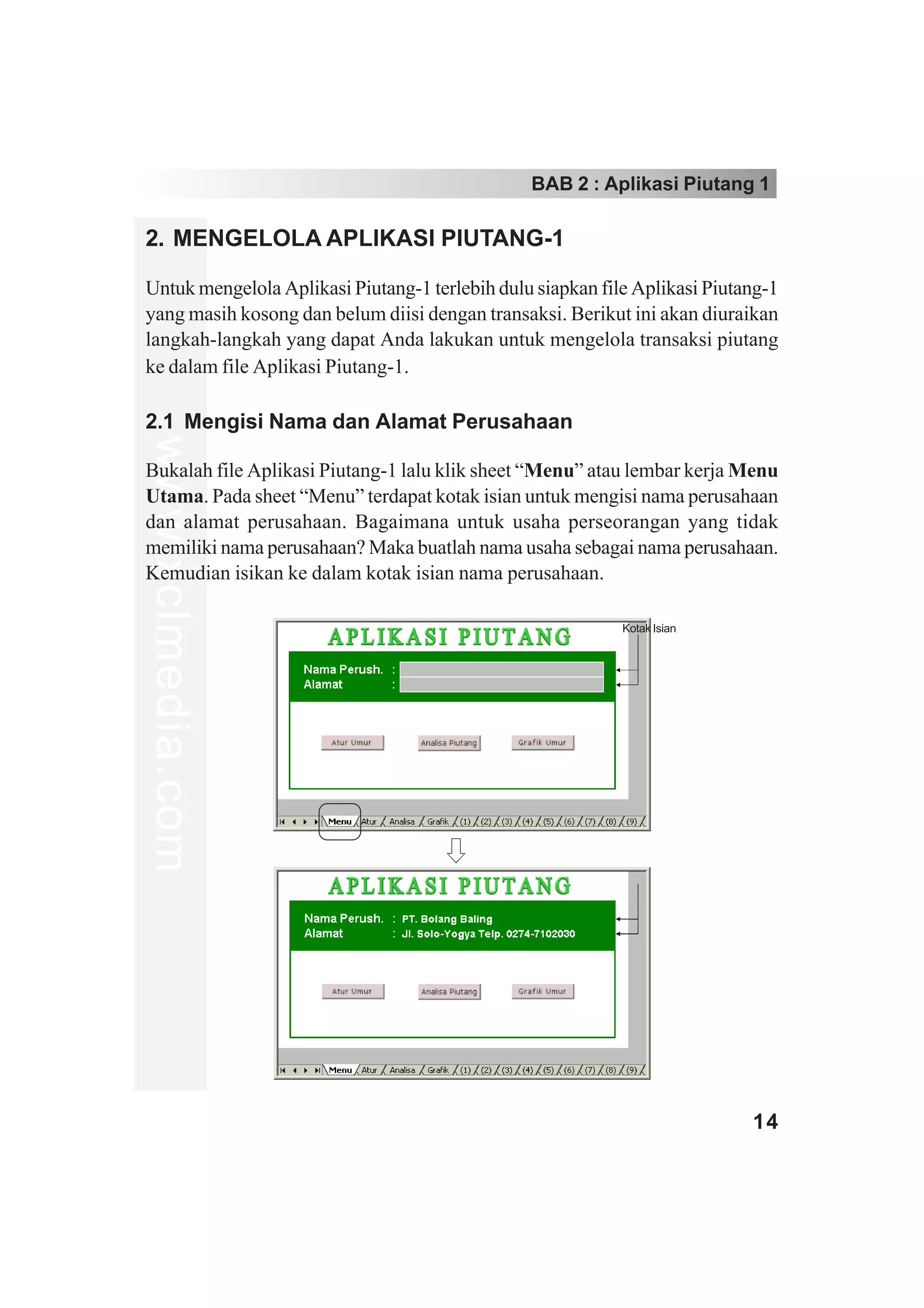 BAB 2 : Aplikasi Piutang 1

2. MENGELOLA APLIKASI PIUTANG-1

Untuk mengelola Aplikasi Piutang-1 terlebih dulu siapkan file Aplikasi Piutang-1
yang masih kosong dan belum diisi dengan transaksi. Berikut ini akan diuraikan
langkah-langkah yang dapat Anda lakukan untuk mengelola transaksi piutang
ke dalam file Aplikasi Piutang-1.

2.1 Mengisi Nama dan Alamat Perusahaan
www.xclmedia.com




Bukalah file Aplikasi Piutang-1 lalu klik sheet “Menu” atau lembar kerja Menu
Utama. Pada sheet “Menu” terdapat kotak isian untuk mengisi nama perusahaan
dan alamat perusahaan. Bagaimana untuk usaha perseorangan yang tidak
memiliki nama perusahaan? Maka buatlah nama usaha sebagai nama perusahaan.
Kemudian isikan ke dalam kotak isian nama perusahaan.

                                                            Kotak Isian




                                                                            14
 