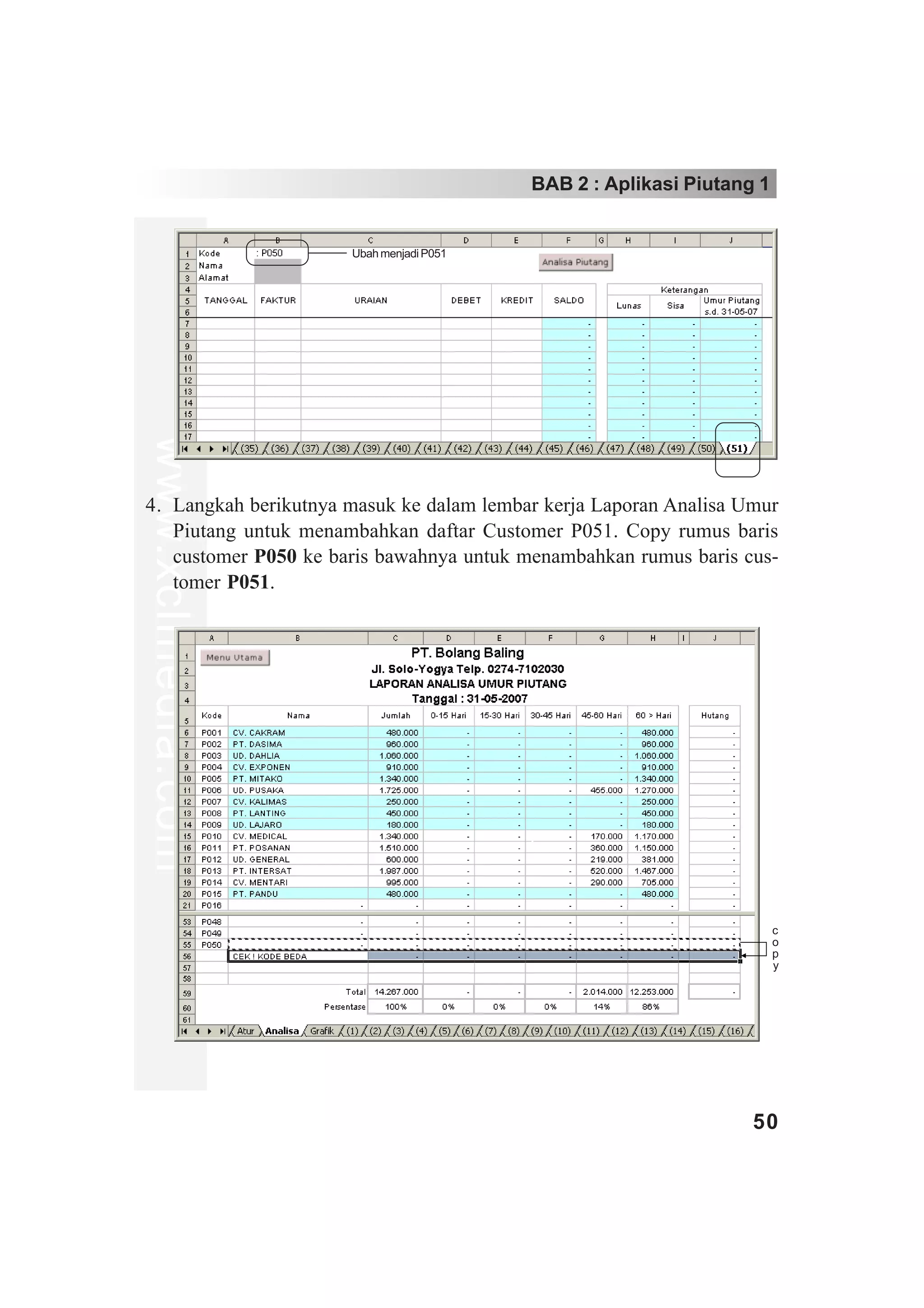 BAB 2 : Aplikasi Piutang 1


                      Ubah menjadi P051
www.xclmedia.com




4. Langkah berikutnya masuk ke dalam lembar kerja Laporan Analisa Umur
   Piutang untuk menambahkan daftar Customer P051. Copy rumus baris
   customer P050 ke baris bawahnya untuk menambahkan rumus baris cus-
   tomer P051.




                                                                       c
                                                                       o
                                                                       p
                                                                       y




                                                                   50
 