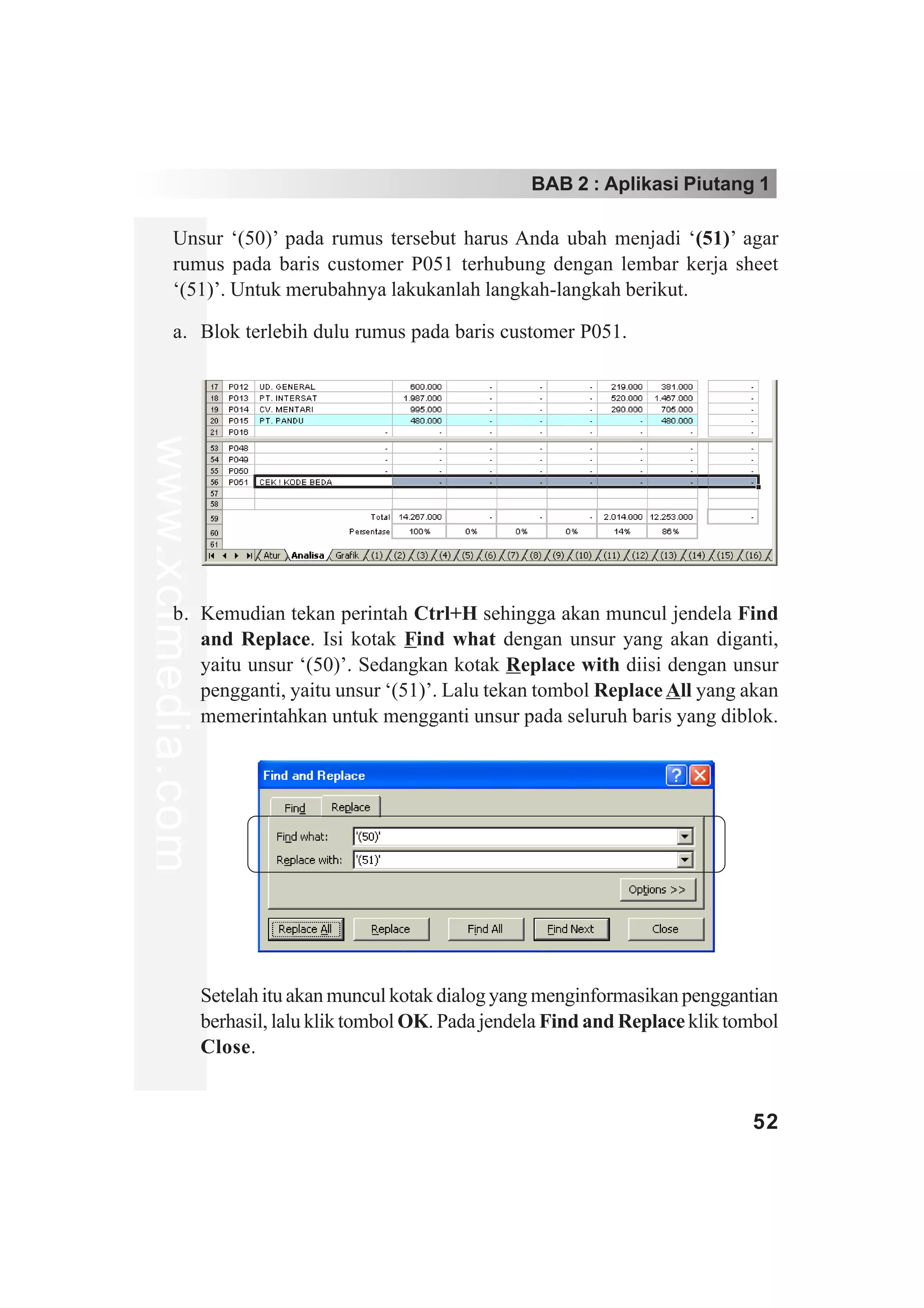 BAB 2 : Aplikasi Piutang 1

         Unsur ‘(50)’ pada rumus tersebut harus Anda ubah menjadi ‘(51)’ agar
         rumus pada baris customer P051 terhubung dengan lembar kerja sheet
         ‘(51)’. Untuk merubahnya lakukanlah langkah-langkah berikut.

         a. Blok terlebih dulu rumus pada baris customer P051.
www.xclmedia.com




         b. Kemudian tekan perintah Ctrl+H sehingga akan muncul jendela Find
            and Replace. Isi kotak Find what dengan unsur yang akan diganti,
            yaitu unsur ‘(50)’. Sedangkan kotak Replace with diisi dengan unsur
            pengganti, yaitu unsur ‘(51)’. Lalu tekan tombol Replace All yang akan
            memerintahkan untuk mengganti unsur pada seluruh baris yang diblok.




                   Setelah itu akan muncul kotak dialog yang menginformasikan penggantian
                   berhasil, lalu klik tombol OK. Pada jendela Find and Replace klik tombol
                   Close.


                                                                                       52
 