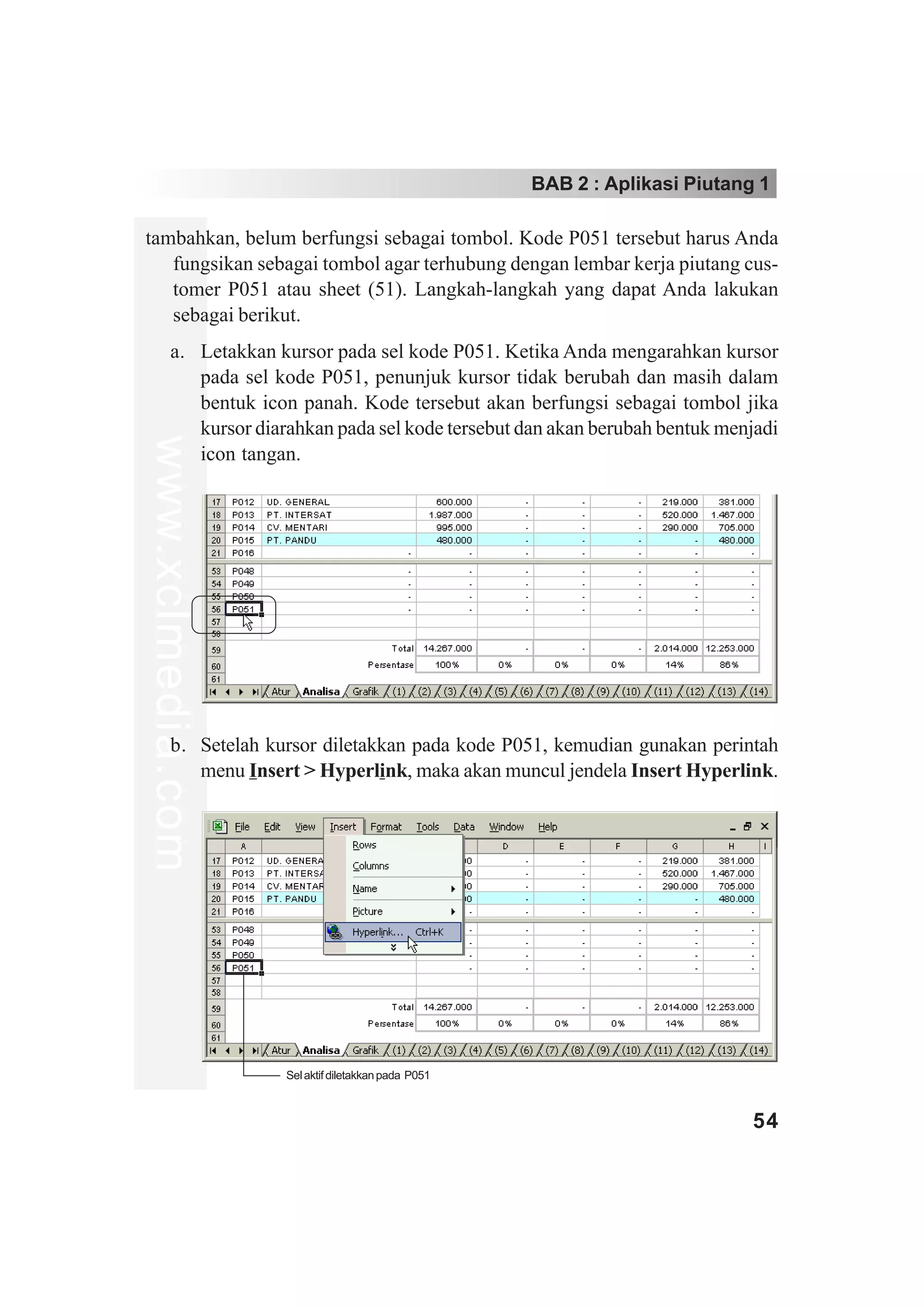 BAB 2 : Aplikasi Piutang 1

tambahkan, belum berfungsi sebagai tombol. Kode P051 tersebut harus Anda
   fungsikan sebagai tombol agar terhubung dengan lembar kerja piutang cus-
   tomer P051 atau sheet (51). Langkah-langkah yang dapat Anda lakukan
   sebagai berikut.
        a. Letakkan kursor pada sel kode P051. Ketika Anda mengarahkan kursor
           pada sel kode P051, penunjuk kursor tidak berubah dan masih dalam
           bentuk icon panah. Kode tersebut akan berfungsi sebagai tombol jika
           kursor diarahkan pada sel kode tersebut dan akan berubah bentuk menjadi
www.xclmedia.com




           icon tangan.




        b. Setelah kursor diletakkan pada kode P051, kemudian gunakan perintah
           menu Insert > Hyperlink, maka akan muncul jendela Insert Hyperlink.




                      Sel aktif diletakkan pada P051



                                                                               54
 