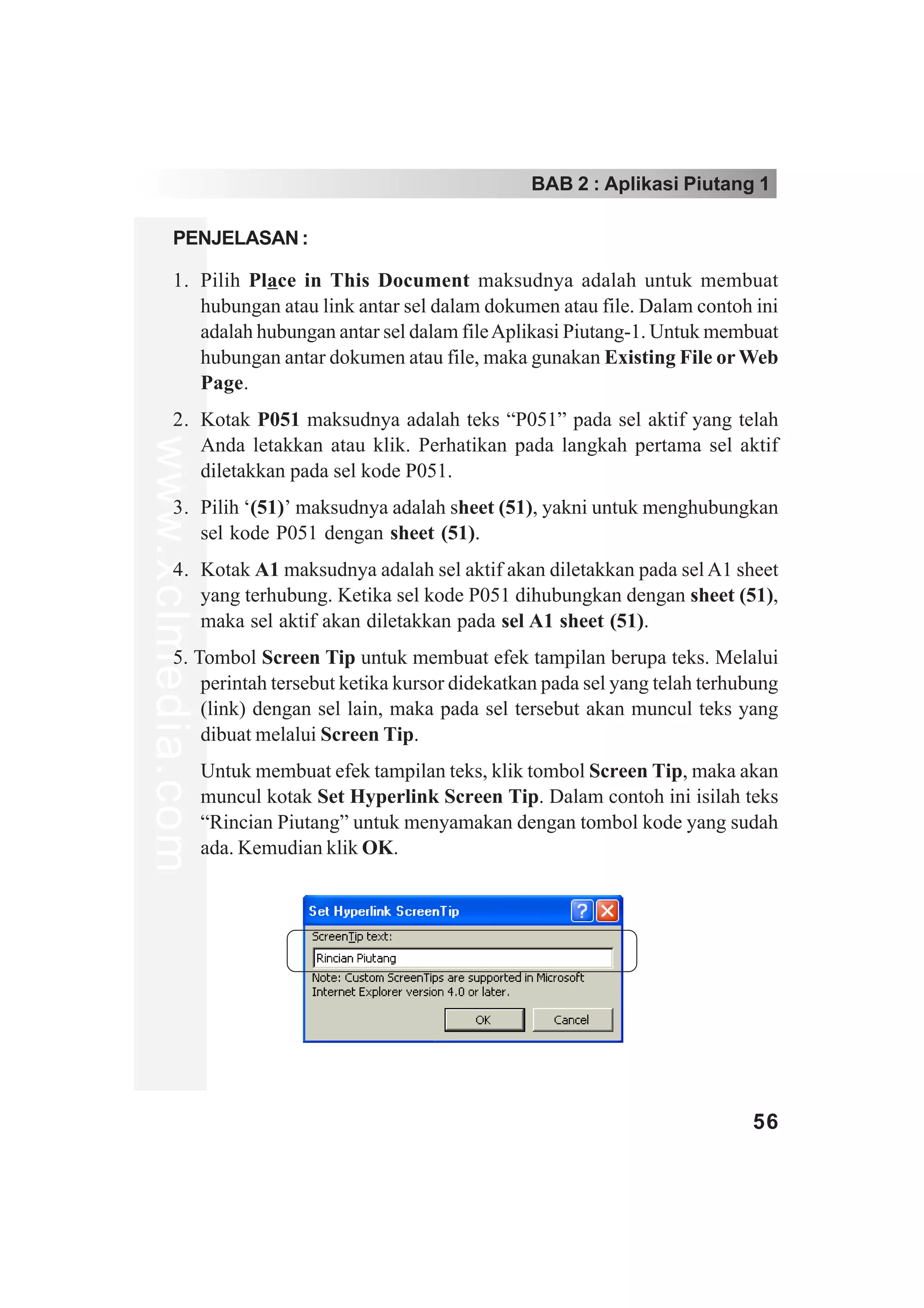 BAB 2 : Aplikasi Piutang 1

         PENJELASAN :

         1. Pilih Place in This Document maksudnya adalah untuk membuat
            hubungan atau link antar sel dalam dokumen atau file. Dalam contoh ini
            adalah hubungan antar sel dalam file Aplikasi Piutang-1. Untuk membuat
            hubungan antar dokumen atau file, maka gunakan Existing File or Web
            Page.
         2. Kotak P051 maksudnya adalah teks “P051” pada sel aktif yang telah
www.xclmedia.com




            Anda letakkan atau klik. Perhatikan pada langkah pertama sel aktif
            diletakkan pada sel kode P051.
         3. Pilih ‘(51)’ maksudnya adalah sheet (51), yakni untuk menghubungkan
            sel kode P051 dengan sheet (51).
         4. Kotak A1 maksudnya adalah sel aktif akan diletakkan pada sel A1 sheet
            yang terhubung. Ketika sel kode P051 dihubungkan dengan sheet (51),
            maka sel aktif akan diletakkan pada sel A1 sheet (51).
         5. Tombol Screen Tip untuk membuat efek tampilan berupa teks. Melalui
             perintah tersebut ketika kursor didekatkan pada sel yang telah terhubung
             (link) dengan sel lain, maka pada sel tersebut akan muncul teks yang
             dibuat melalui Screen Tip.
                   Untuk membuat efek tampilan teks, klik tombol Screen Tip, maka akan
                   muncul kotak Set Hyperlink Screen Tip. Dalam contoh ini isilah teks
                   “Rincian Piutang” untuk menyamakan dengan tombol kode yang sudah
                   ada. Kemudian klik OK.




                                                                                   56
 
