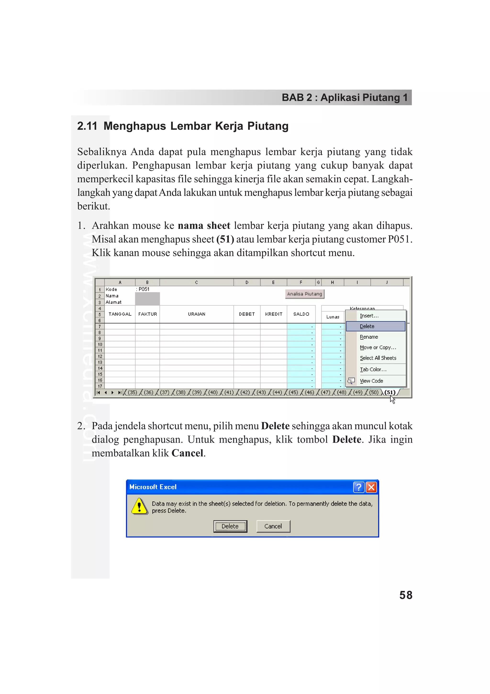 BAB 2 : Aplikasi Piutang 1

2.11 Menghapus Lembar Kerja Piutang

Sebaliknya Anda dapat pula menghapus lembar kerja piutang yang tidak
diperlukan. Penghapusan lembar kerja piutang yang cukup banyak dapat
memperkecil kapasitas file sehingga kinerja file akan semakin cepat. Langkah-
langkah yang dapat Anda lakukan untuk menghapus lembar kerja piutang sebagai
berikut.
1. Arahkan mouse ke nama sheet lembar kerja piutang yang akan dihapus.
www.xclmedia.com




   Misal akan menghapus sheet (51) atau lembar kerja piutang customer P051.
   Klik kanan mouse sehingga akan ditampilkan shortcut menu.




2. Pada jendela shortcut menu, pilih menu Delete sehingga akan muncul kotak
   dialog penghapusan. Untuk menghapus, klik tombol Delete. Jika ingin
   membatalkan klik Cancel.




                                                                         58
 