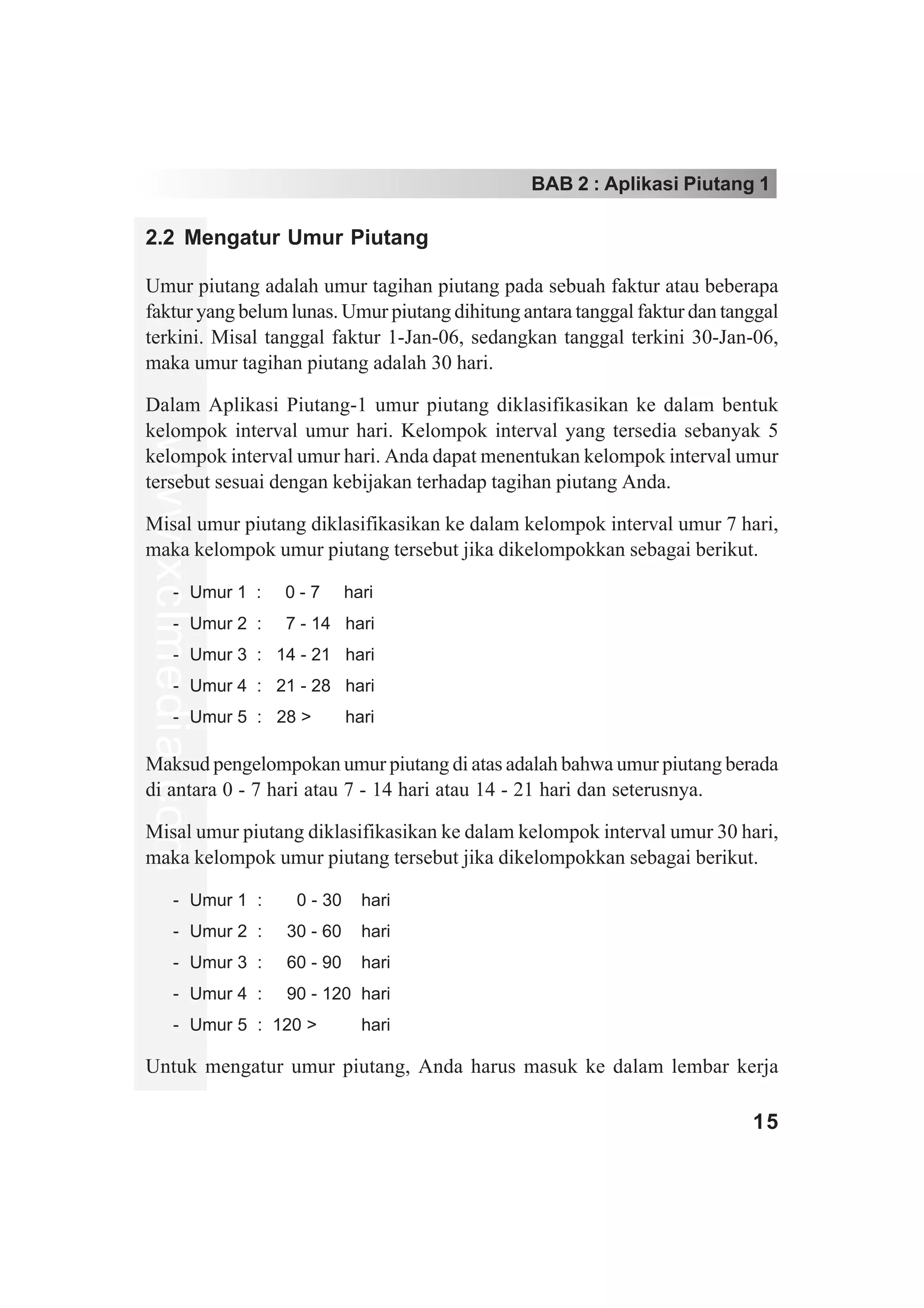 BAB 2 : Aplikasi Piutang 1

2.2 Mengatur Umur Piutang

Umur piutang adalah umur tagihan piutang pada sebuah faktur atau beberapa
faktur yang belum lunas. Umur piutang dihitung antara tanggal faktur dan tanggal
terkini. Misal tanggal faktur 1-Jan-06, sedangkan tanggal terkini 30-Jan-06,
maka umur tagihan piutang adalah 30 hari.

Dalam Aplikasi Piutang-1 umur piutang diklasifikasikan ke dalam bentuk
kelompok interval umur hari. Kelompok interval yang tersedia sebanyak 5
www.xclmedia.com




kelompok interval umur hari. Anda dapat menentukan kelompok interval umur
tersebut sesuai dengan kebijakan terhadap tagihan piutang Anda.

Misal umur piutang diklasifikasikan ke dalam kelompok interval umur 7 hari,
maka kelompok umur piutang tersebut jika dikelompokkan sebagai berikut.

         - Umur 1 : 00 - 7   hari
         - Umur 2 : 07 - 14 hari
         - Umur 3 : 14 - 21 hari
         - Umur 4 : 21 - 28 hari
         - Umur 5 : 28 > 00 hari

Maksud pengelompokan umur piutang di atas adalah bahwa umur piutang berada
di antara 0 - 7 hari atau 7 - 14 hari atau 14 - 21 hari dan seterusnya.

Misal umur piutang diklasifikasikan ke dalam kelompok interval umur 30 hari,
maka kelompok umur piutang tersebut jika dikelompokkan sebagai berikut.

         - Umur 1 : 000 - 300 hari
         - Umur 2 : 030 - 600 hari
         - Umur 3 : 060 - 900 hari
         - Umur 4 : 090 - 120 hari
         - Umur 5 : 120 > 000 hari

Untuk mengatur umur piutang, Anda harus masuk ke dalam lembar kerja

                                                                            15
 