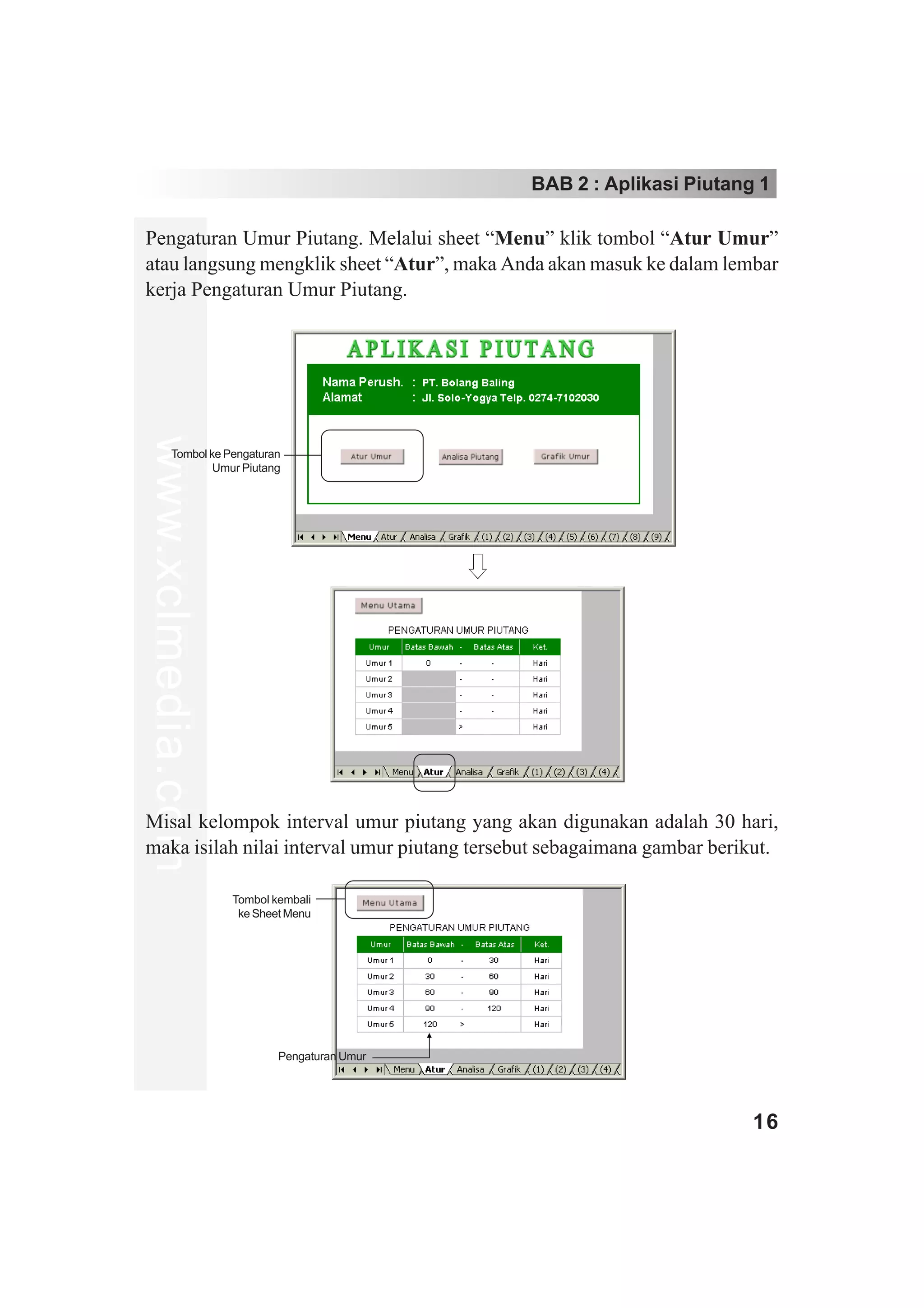 BAB 2 : Aplikasi Piutang 1

Pengaturan Umur Piutang. Melalui sheet “Menu” klik tombol “Atur Umur”
atau langsung mengklik sheet “Atur”, maka Anda akan masuk ke dalam lembar
kerja Pengaturan Umur Piutang.
www.xclmedia.com




        Tombol ke Pengaturan
                Umur Piutang




Misal kelompok interval umur piutang yang akan digunakan adalah 30 hari,
maka isilah nilai interval umur piutang tersebut sebagaimana gambar berikut.

                   Tombol kembali
                    ke Sheet Menu




                           Pengaturan Umur




                                                                        16
 