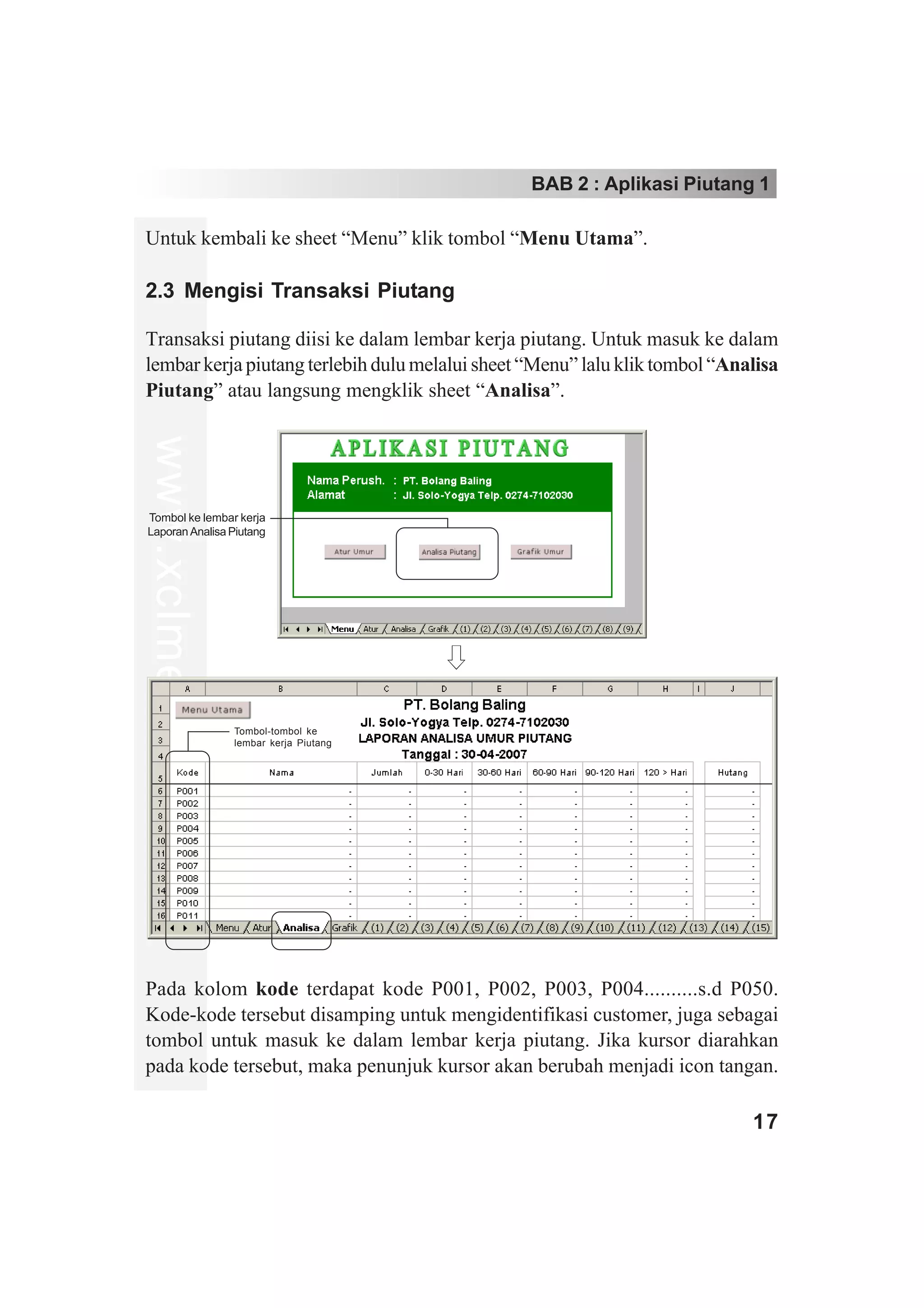 BAB 2 : Aplikasi Piutang 1

Untuk kembali ke sheet “Menu” klik tombol “Menu Utama”.

2.3 Mengisi Transaksi Piutang

Transaksi piutang diisi ke dalam lembar kerja piutang. Untuk masuk ke dalam
lembar kerja piutang terlebih dulu melalui sheet “Menu” lalu klik tombol “Analisa
Piutang” atau langsung mengklik sheet “Analisa”.
www.xclmedia.com




Tombol ke lembar kerja
Laporan Analisa Piutang




                   Tombol-tombol ke
                   lembar kerja Piutang




Pada kolom kode terdapat kode P001, P002, P003, P004..........s.d P050.
Kode-kode tersebut disamping untuk mengidentifikasi customer, juga sebagai
tombol untuk masuk ke dalam lembar kerja piutang. Jika kursor diarahkan
pada kode tersebut, maka penunjuk kursor akan berubah menjadi icon tangan.

                                                                             17
 