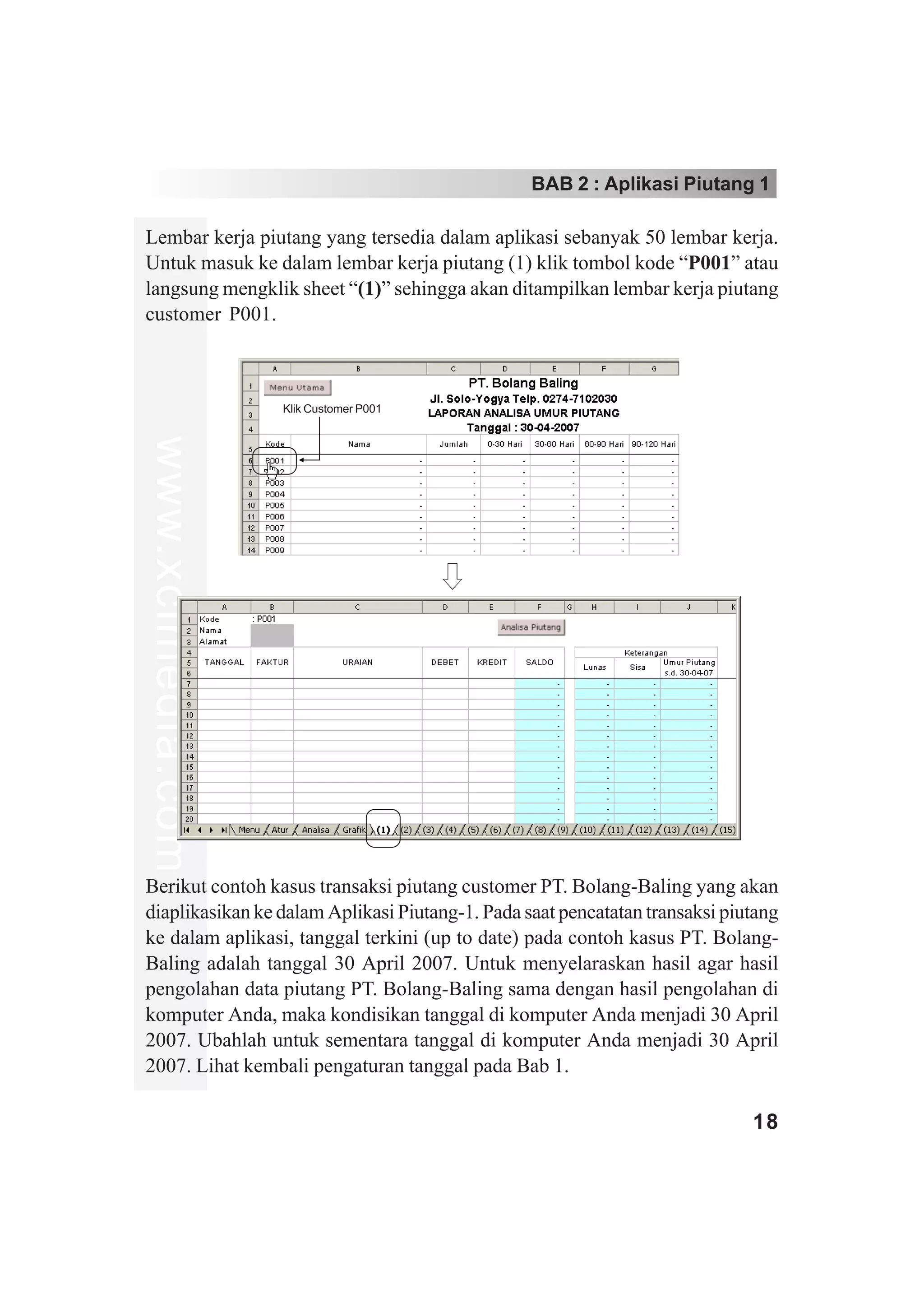 BAB 2 : Aplikasi Piutang 1

Lembar kerja piutang yang tersedia dalam aplikasi sebanyak 50 lembar kerja.
Untuk masuk ke dalam lembar kerja piutang (1) klik tombol kode “P001” atau
langsung mengklik sheet “(1)” sehingga akan ditampilkan lembar kerja piutang
customer P001.



                   Klik Customer P001
www.xclmedia.com




Berikut contoh kasus transaksi piutang customer PT. Bolang-Baling yang akan
diaplikasikan ke dalam Aplikasi Piutang-1. Pada saat pencatatan transaksi piutang
ke dalam aplikasi, tanggal terkini (up to date) pada contoh kasus PT. Bolang-
Baling adalah tanggal 30 April 2007. Untuk menyelaraskan hasil agar hasil
pengolahan data piutang PT. Bolang-Baling sama dengan hasil pengolahan di
komputer Anda, maka kondisikan tanggal di komputer Anda menjadi 30 April
2007. Ubahlah untuk sementara tanggal di komputer Anda menjadi 30 April
2007. Lihat kembali pengaturan tanggal pada Bab 1.

                                                                             18
 