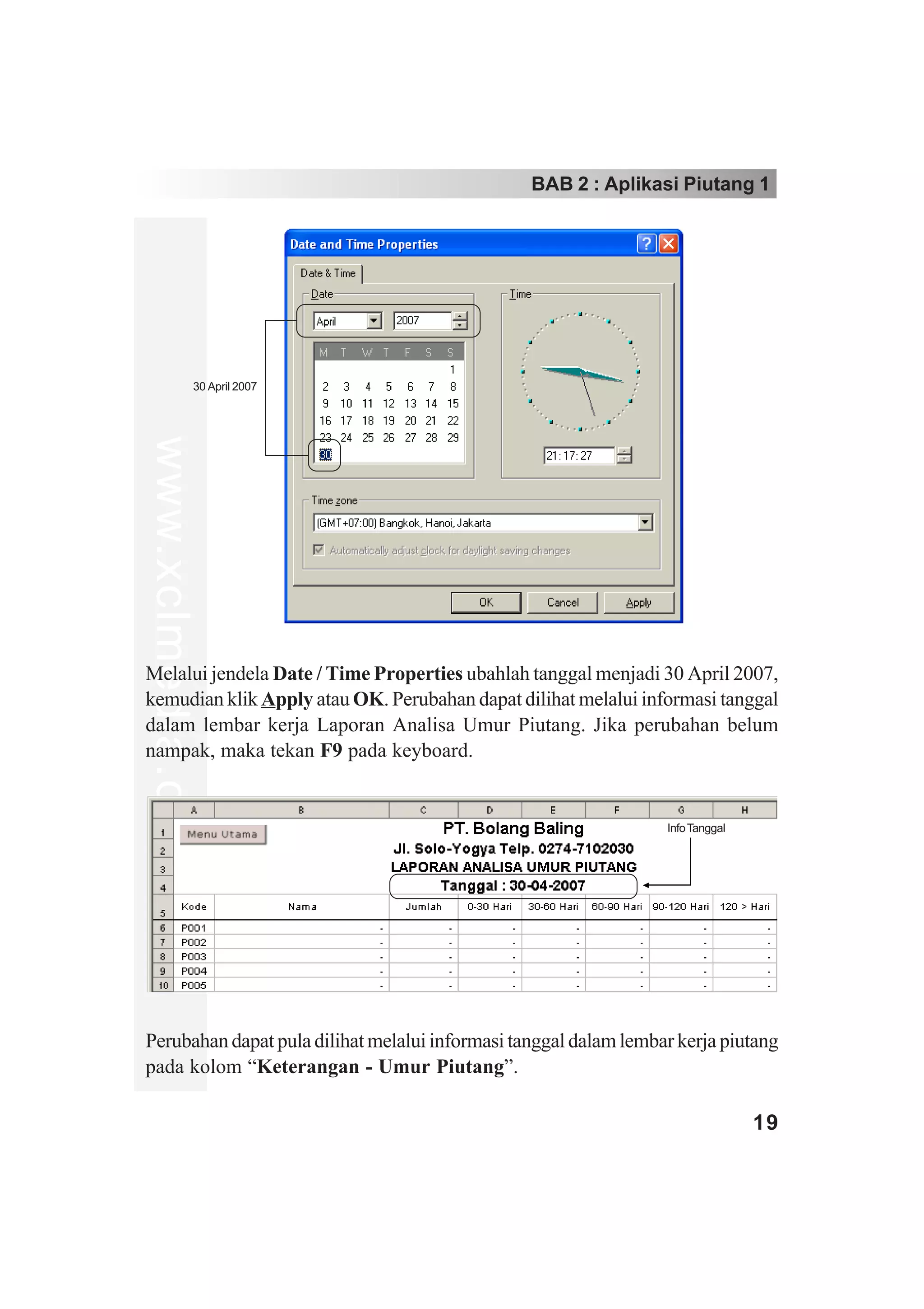 BAB 2 : Aplikasi Piutang 1




                   30 April 2007
www.xclmedia.com




Melalui jendela Date / Time Properties ubahlah tanggal menjadi 30 April 2007,
kemudian klik Apply atau OK. Perubahan dapat dilihat melalui informasi tanggal
dalam lembar kerja Laporan Analisa Umur Piutang. Jika perubahan belum
nampak, maka tekan F9 pada keyboard.


                                                                  Info Tanggal




Perubahan dapat pula dilihat melalui informasi tanggal dalam lembar kerja piutang
pada kolom “Keterangan - Umur Piutang”.

                                                                                 19
 
