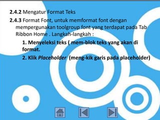 2.4.2 Mengatur Format Teks
2.4.3 Format Font, untuk memformat font dengan
   mempergunakan toolgroup font yang terdapat pada Tab
   Ribbon Home . Langkah-langkah :
      1. Menyeleksi teks ( mem-blok teks yang akan di
      format.
      2. Klik Placeholder (meng-kik garis pada placeholder)
 