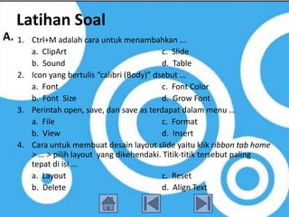 Latihan Soal
A. 1. Ctrl+M adalah cara untuk menambahkan ...
      a. ClipArt                            c. Slide
      b. Sound                              d. Table
   2. Icon yang bertulis “calibri (Body)” dsebut ...
      a. Font                               c. Font Color
      b. Font Size                          d. Grow Font
   3. Perintah open, save, dan save as terdapat dalam menu ...
      a. File                               c. Format
      b. View                               d. Insert
   4. Cara untuk membuat desain layout slide yaitu klik ribbon tab home
      > ... > pilih layout yang dikehendaki. Titik-titik tersebut paling
      tepat di isi ...
      a. Layout                             c. Reset
      b. Delete                             d. Align Text
 