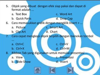5. Objek yang dibuat dengan efek siap pakai dan dapat di
   format adalah ...
   a. Text Box                     c. Word Art
   b. Quick Parts                  d. Drop Cap
6. Cara memasukkan grafik dengan mengklik Insert > ...
   a. Picture              c. Smart Art
   b. Clip Art             d. Chart
7. Cara cepat mengkopi objek terpilih dengan menekan tombol
   ...
   a. Ctrl+C                       c. Ctrl+V
   b. Ctrl+X                       d. Ctrl+M
8. Ribbon Tab yang digunakan untuk memulai presentasi ...
   a. View                         c. Presentasi
   b. Slide Show                   d. Insert
 