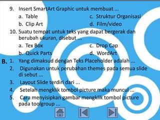 9. Insert SmartArt Graphic untuk membuat ...
       a. Table                     c. Struktur Organisasi
       b. Clip Art                  d. Film/video
   10. Suatu tempat untuk teks yang dapat bergerak dan
       berubah ukuran, disebut ...
       a. Tex Box                   c. Drop Cap
       b. Quick Parts               d. WordArt
B. 1. Yang dimaksud dengan Teks Placeholder adalah ...
   2. Digunakan untuk perubahan themes pada semua slide
       di sebut ...
   3. Layout Slide terdiri dari ...
   4. Setelah mengklik tombol picture maka muncul ...
   5. Cara menyisipkan gambar mengklik tombol picture
       pada toolgroup ...
 