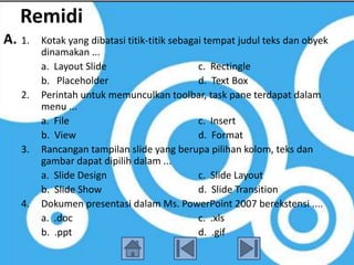 Remidi
A. 1.   Kotak yang dibatasi titik-titik sebagai tempat judul teks dan obyek
        dinamakan ...
        a. Layout Slide                       c. Rectingle
        b. Placeholder                        d. Text Box
   2.   Perintah untuk memunculkan toolbar, task pane terdapat dalam
        menu ...
        a. File                               c. Insert
        b. View                               d. Format
   3.   Rancangan tampilan slide yang berupa pilihan kolom, teks dan
        gambar dapat dipilih dalam ...
        a. Slide Design                       c. Slide Layout
        b. Slide Show                         d. Slide Transition
   4.   Dokumen presentasi dalam Ms. PowerPoint 2007 berekstensi ....
        a. .doc                               c. .xls
        b. .ppt                               d. .gif
 