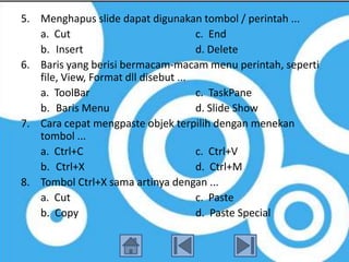 5. Menghapus slide dapat digunakan tombol / perintah ...
   a. Cut                             c. End
   b. Insert                          d. Delete
6. Baris yang berisi bermacam-macam menu perintah, seperti
   file, View, Format dll disebut ...
   a. ToolBar                         c. TaskPane
   b. Baris Menu                      d. Slide Show
7. Cara cepat mengpaste objek terpilih dengan menekan
   tombol ...
   a. Ctrl+C                          c. Ctrl+V
   b. Ctrl+X                          d. Ctrl+M
8. Tombol Ctrl+X sama artinya dengan ...
   a. Cut                             c. Paste
   b. Copy                            d. Paste Special
 