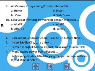 9. Alt+S sama artinya mengaktifkan Ribbon Tab ...
         a. Home                       c. Insert
         b. View                       d. Slide Show
     10. Cara Cepat menutup PowerPoint dengan menekan ...
B.       a. Alt+F7                     c. Alt+F4
         b. Alt+F11                    d. Alt+F2

     1.    Cara membuat dokumen baru klik office butto > New > ...
     2.    Insert Media Clip, cara untuk ...
     3.    Setelah mengklik tombol ClipArt, maka akan muncul Task ...
     4.    Menu utama power Point disebut ...
     5.    Kotak yang dibatasi titik-titik yang menjadi sebagaian besar
          layout slide, di sebut ...
 