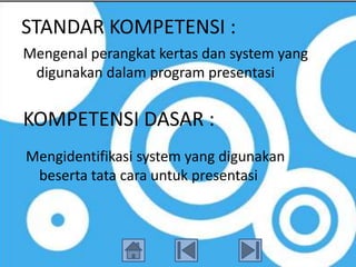 STANDAR KOMPETENSI :
Mengenal perangkat kertas dan system yang
 digunakan dalam program presentasi


KOMPETENSI DASAR :
Mengidentifikasi system yang digunakan
 beserta tata cara untuk presentasi
 