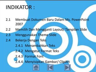 INDIKATOR :
2.1   Membuat Dokumen Baru Dalam Ms. PowerPoint
      2007
2.2   Memilih Dan Mengganti Layout/ Tampilan Slide
2.3   Menggunakan Theme Slide
2.4   Bekerja Dengan Teks
      2.4.1 Menambahkan Teks
      2.4.2 Mengatur Format Teks
      2.4.3 Format Font
      2.4.4 Menyisipkan Gambar/ ClipArt
 
