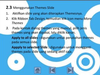 2.3 Menggunakan Themes Slide
1. Aktifkan slide yang akan diterapkan Themesnya.
2. Klik Ribbon Tab Design, kemudian klik icon menu More
   Themes
3. Pada kontak dialog themes yang muncul, pilih jenis
   themes yang akan dipakai, lalu diklik kanan.
   Apply to all slides : digunakan untuk perubahan themes
   pada semua slide.
   Appply to selected Slide : digunakan untuk mengganti
   themes pada slide uang sedang aktif saja.
 