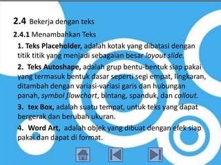 2.4   Bekerja dengan teks
2.4.1 Menambahkan Teks
 1. Teks Placeholder, adalah kotak yang dibatasi dengan
 titik titik yang menjadi sebagaian besar layout slide.
 2. Teks Autoshape, adalah grup bentu-bentuk siap pakai
 yang termasuk bentuk dasar seperti segi empat, lingkaran,
 ditambah dengan variasi-variasi garis dan hubungan
 panah, symbol flowchart, bintang, spanduk, dan callout.
 3. tex Box, adalah suatu tempat, untuk teks yang dapat
 bergerak dan berubah ukuran.
 4. Word Art, adalah objek yang dibuat dengan efek siap
 pakai dan dapat di format.
 