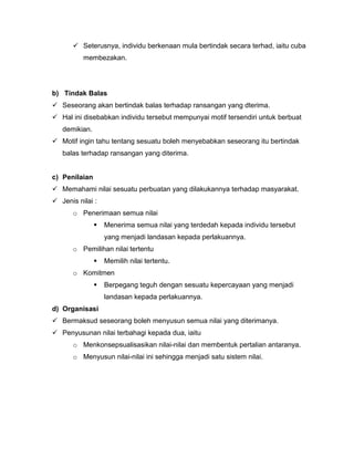  Seterusnya, individu berkenaan mula bertindak secara terhad, iaitu cuba
          membezakan.




b) Tindak Balas
 Seseorang akan bertindak balas terhadap ransangan yang dterima.
 Hal ini disebabkan individu tersebut mempunyai motif tersendiri untuk berbuat
   demikian.
 Motif ingin tahu tentang sesuatu boleh menyebabkan seseorang itu bertindak
   balas terhadap ransangan yang diterima.


c) Penilaian
 Memahami nilai sesuatu perbuatan yang dilakukannya terhadap masyarakat.
 Jenis nilai :
      o Penerimaan semua nilai
                  Menerima semua nilai yang terdedah kepada individu tersebut
                   yang menjadi landasan kepada perlakuannya.
      o Pemilihan nilai tertentu
                  Memilih nilai tertentu.
      o Komitmen
                  Berpegang teguh dengan sesuatu kepercayaan yang menjadi
                   landasan kepada perlakuannya.
d) Organisasi
 Bermaksud seseorang boleh menyusun semua nilai yang diterimanya.
 Penyusunan nilai terbahagi kepada dua, iaitu
      o Menkonsepsualisasikan nilai-nilai dan membentuk pertalian antaranya.
      o Menyusun nilai-nilai ini sehingga menjadi satu sistem nilai.
 