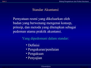 Transi©Suwardjono
Bab 2 Bidang Pengetahuan dan Profesi Akuntansi
Standar Akuntansi
Pernyataan resmi yang dikeluarkan oleh
badan yang berwenang mengenai konsep,
prinsip, dan metoda yang ditetapkan sebagai
pedoman utama praktik akuntansi.
• Definisi
• Pengukuran/penilaian
• Pengakuan
• Penyajian
Yang dipedomani dalam standar:
 