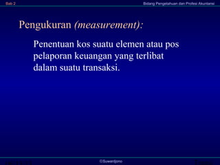 Transi©Suwardjono
Bab 2 Bidang Pengetahuan dan Profesi Akuntansi
Pengukuran (measurement):
Penentuan kos suatu elemen atau pos
pelaporan keuangan yang terlibat
dalam suatu transaksi.
 