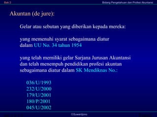 Transi©Suwardjono
Bab 2 Bidang Pengetahuan dan Profesi Akuntansi
Gelar atau sebutan yang diberikan kepada mereka:
yang memenuhi syarat sebagaimana diatur
dalam UU No. 34 tahun 1954
yang telah memiliki gelar Sarjana Jurusan Akuntansi
dan telah menempuh pendidikan profesi akuntan
sebagaimana diatur dalam SK Mendiknas No.:
036/U/1993
232/U/2000
179/U/2001
180/P/2001
045/U/2002
Akuntan (de jure):
 