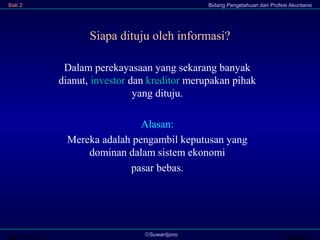 Transi©Suwardjono
Bab 2 Bidang Pengetahuan dan Profesi Akuntansi
Siapa dituju oleh informasi?
Dalam perekayasaan yang sekarang banyak
dianut, investor dan kreditor merupakan pihak
yang dituju.
Alasan:
Mereka adalah pengambil keputusan yang
dominan dalam sistem ekonomi
pasar bebas.
 