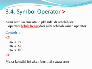 3.4. Symbol Operator >
Akan bernilai true atau 1 jika nilai di sebelah kiri
operator lebih besar dari nilai sebelah kanan operator

Contoh :
<?
$a = 7;
$b = 5;
$a > $b;

?>
Maka kondisi ini akan bernilai 1 atau true

 