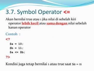 3.7. Symbol Operator <=
Akan bernilai true atau 1 jika nilai di sebelah kiri
operator lebih kecil atau sama dengan nilai sebelah
kanan operator

Contoh :
<?
$a = 10;
$b = 11;
$a <= $b;

?>
Kondisi juga tetap bernilai 1 atau true saat $a = 11

 