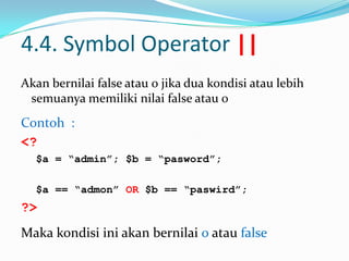 4.4. Symbol Operator ||
Akan bernilai false atau 0 jika dua kondisi atau lebih
semuanya memiliki nilai false atau 0

Contoh :
<?
$a = “admin”; $b = “pasword”;
$a == “admon” OR $b == “paswird”;

?>
Maka kondisi ini akan bernilai 0 atau false

 