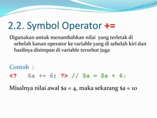2.2. Symbol Operator +=
Digunakan untuk menambahkan nilai yang terletak di
sebelah kanan operator ke variable yang di sebelah kiri dan
hasilnya disimpan di variable tersebut juga

Contoh :
<?
$a += 6; ?> // $a = $a + 6;
Misalnya nilai awal $a = 4, maka sekarang $a = 10

 