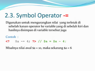 2.3. Symbol Operator -=
Digunakan untuk mengurangkan nilai yang terletak di
sebelah kanan operator ke variable yang di sebelah kiri dan
hasilnya disimpan di variable tersebut juga
Contoh :
<?
$a -= 4; ?> // $a = $a – 4;
Misalnya nilai awal $a = 10, maka sekarang $a = 6

 