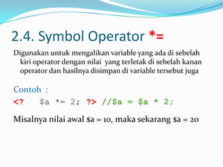 2.4. Symbol Operator *=
Digunakan untuk mengalikan variable yang ada di sebelah
kiri operator dengan nilai yang terletak di sebelah kanan
operator dan hasilnya disimpan di variable tersebut juga

Contoh :
<?
$a *= 2; ?> //$a = $a * 2;
Misalnya nilai awal $a = 10, maka sekarang $a = 20

 