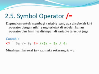 2.5. Symbol Operator /=
Digunakan untuk membagi variable yang ada di sebelah kiri
operator dengan nilai yang terletak di sebelah kanan
operator dan hasilnya disimpan di variable tersebut juga
Contoh :
<?
$a /= 6; ?> //$a = $a / 6;
Misalnya nilai awal $a = 12, maka sekarang $a = 2

 