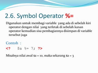 2.6. Symbol Operator %=
Digunakan untuk membagi variable yang ada di sebelah kiri
operator dengan nilai yang terletak di sebelah kanan
operator kemudian sisa pembagiannya disimpan di variable
tersebut juga

Contoh :
<?
$a %= 7; ?>
Misalnya nilai awal $a = 10, maka sekarang $a = 3

 