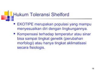 Hukum Toleransi Shelford




EKOTIPE merupakan populasi yang mampu
menyesuaikan diri dengan lingkungannya.
Kompensasi terhadap temperatur atau sinar
bisa sampai tingkat genetik (perubahan
morfologi) atau hanya tingkat aklimatisasi
secara fisiologis.

18

 