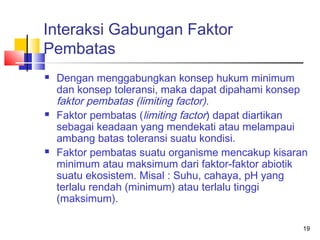 Interaksi Gabungan Faktor
Pembatas






Dengan menggabungkan konsep hukum minimum
dan konsep toleransi, maka dapat dipahami konsep
faktor pembatas (limiting factor).
Faktor pembatas (limiting factor) dapat diartikan
sebagai keadaan yang mendekati atau melampaui
ambang batas toleransi suatu kondisi.
Faktor pembatas suatu organisme mencakup kisaran
minimum atau maksimum dari faktor-faktor abiotik
suatu ekosistem. Misal : Suhu, cahaya, pH yang
terlalu rendah (minimum) atau terlalu tinggi
(maksimum).
19

 