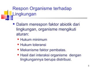 Respon Organisme terhadap
Lingkungan


Dalam merespon faktor abiotik dari
lingkungan, organisme mengikuti
aturan:





Hukum minimum
Hukum toleransi
Mekanisme faktor pembatas.
Hasil dari interaksi organisme dengan
lingkungannya berupa distribusi.
2

 