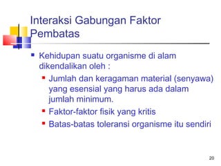 Interaksi Gabungan Faktor
Pembatas


Kehidupan suatu organisme di alam
dikendalikan oleh :
 Jumlah dan keragaman material (senyawa)
yang esensial yang harus ada dalam
jumlah minimum.
 Faktor-faktor fisik yang kritis
 Batas-batas toleransi organisme itu sendiri

20

 