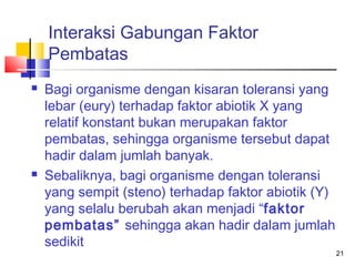 Interaksi Gabungan Faktor
Pembatas




Bagi organisme dengan kisaran toleransi yang
lebar (eury) terhadap faktor abiotik X yang
relatif konstant bukan merupakan faktor
pembatas, sehingga organisme tersebut dapat
hadir dalam jumlah banyak.
Sebaliknya, bagi organisme dengan toleransi
yang sempit (steno) terhadap faktor abiotik (Y)
yang selalu berubah akan menjadi “faktor
pembatas” sehingga akan hadir dalam jumlah
sedikit

21

 