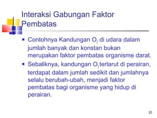 Interaksi Gabungan Faktor
Pembatas




Contohnya Kandungan O2 di udara dalam
jumlah banyak dan konstan bukan
merupakan faktor pembatas organisme darat.
Sebaliknya, kandungan O2 terlarut di perairan,
terdapat dalam jumlah sedikit dan jumlahnya
selalu berubah-ubah, menjadi faktor
pembatas bagi organisme yang hidup di
perairan.
22

 