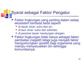 Syarat sebagai Faktor Pengatur


Faktor lingkungan yang penting dalam setiap
ekosistem berbeda beda seperti






di darat: sinar, suhu dan air;
di laut: sinar, suhu dan salinitas;
di perairan tawar: kandungan oksigen.

Faktor lingkungan tidak hanya sebagai faktor
pembatas (negatif) tetapi juga menjadi faktor
menguntungkan (positif) bagi organisme yang
mampu menyesuaikan diri sehingga
komunitasnya.
23

 
