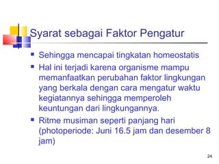 Syarat sebagai Faktor Pengatur





Sehingga mencapai tingkatan homeostatis
Hal ini terjadi karena organisme mampu
memanfaatkan perubahan faktor lingkungan
yang berkala dengan cara mengatur waktu
kegiatannya sehingga memperoleh
keuntungan dari lingkungannya.
Ritme musiman seperti panjang hari
(photoperiode: Juni 16.5 jam dan desember 8
jam)
24

 