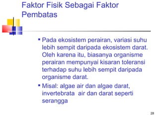 Faktor Fisik Sebagai Faktor
Pembatas
Pada ekosistem perairan, variasi suhu
lebih sempit daripada ekosistem darat.
Oleh karena itu, biasanya organisme
perairan mempunyai kisaran toleransi
terhadap suhu lebih sempit daripada
organisme darat.
 Misal: algae air dan algae darat,
invertebrata air dan darat seperti
serangga


28

 