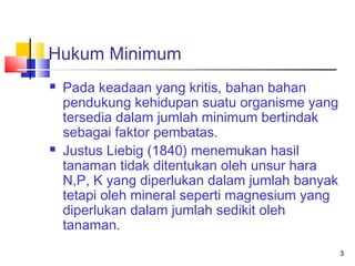 Hukum Minimum




Pada keadaan yang kritis, bahan bahan
pendukung kehidupan suatu organisme yang
tersedia dalam jumlah minimum bertindak
sebagai faktor pembatas.
Justus Liebig (1840) menemukan hasil
tanaman tidak ditentukan oleh unsur hara
N,P, K yang diperlukan dalam jumlah banyak
tetapi oleh mineral seperti magnesium yang
diperlukan dalam jumlah sedikit oleh
tanaman.
3

 
